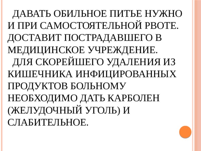  Давать обильное питье нужно и при самостоятельной рвоте. Доставит пострадавшего в медицинское учреждение.  Для скорейшего удаления из кишечника инфицированных продуктов больному необходимо дать карболен (желудочный уголь) и слабительное.   