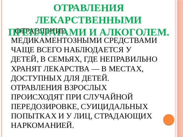 Отравления лекарственными препаратами и алкоголем.    Отравление медикаментозными средствами чаще всего наблюдается у детей, в семьях, где неправильно хра­нят лекарства — в местах, доступных для детей. Отравления взрослых происходят при случайной передозировке, суицидальных попытках и у лиц, страдающих наркоманией. 