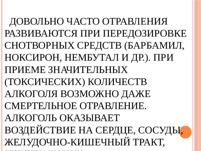  Довольно часто отравления развиваются при передозировке снотворных средств (барбамил, ноксирон, нембутал и др.). При приеме значительных (токсических) количеств алкоголя возможно даже смертельное отравление. Алкоголь оказывает воздействие на сердце, сосуды, желудочно-кишечный тракт, печень, почки. 