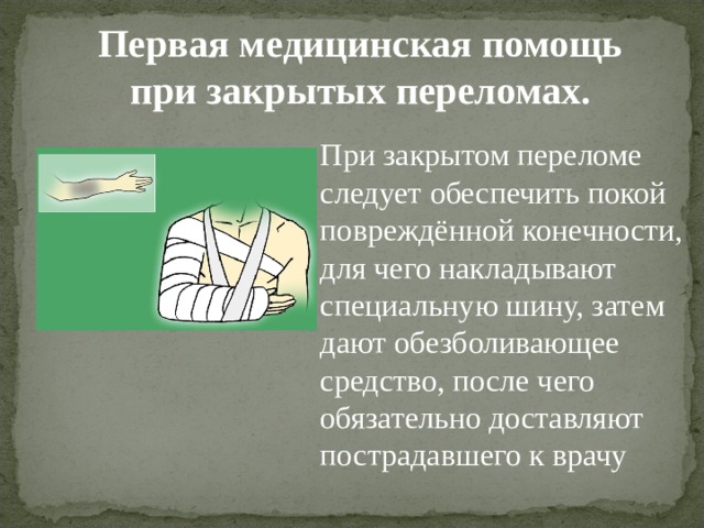 Первая медицинская помощь при закрытых переломах. При закрытом переломе следует обеспечить покой повреждённой конечности, для чего накладывают специальную шину, затем дают обезболивающее средство, после чего обязательно доставляют пострадавшего к врачу 