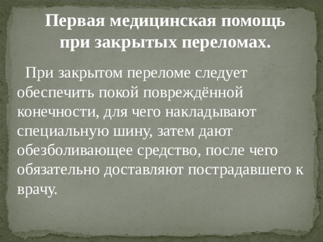 Первая медицинская помощь при закрытых переломах.  При закрытом переломе следует обеспечить покой повреждённой конечности, для чего накладывают специальную шину, затем дают обезболивающее средство, после чего обязательно доставляют пострадавшего к врачу. 