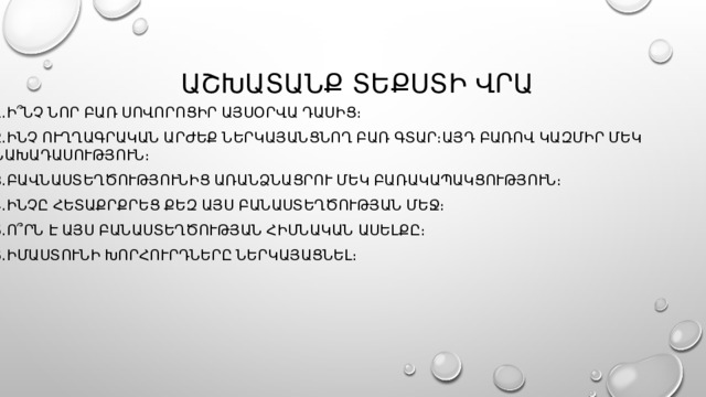  աշխատանք տեքստի վրա 1․Ի՞նչ նոր բառ սովորոցիր այսօրվա դասից։ 2․Ինչ ուղղագրական արժեք ներկայանցնող բառ գտար։այդ բառով կազմիր մեկ նախադասություն։ 3․Բավնաստեղծությունից առանձնացրու մեկ բառակապակցություն։ 4․Ինչը հետաքրքրեց քեզ այս բանաստեղծության մեջ։ 5․Ո՞րն է այս բանաստեղծության հիմնական ասելքը։ 6․Իմաստունի խորհուրդները ներկայացնել։ 
