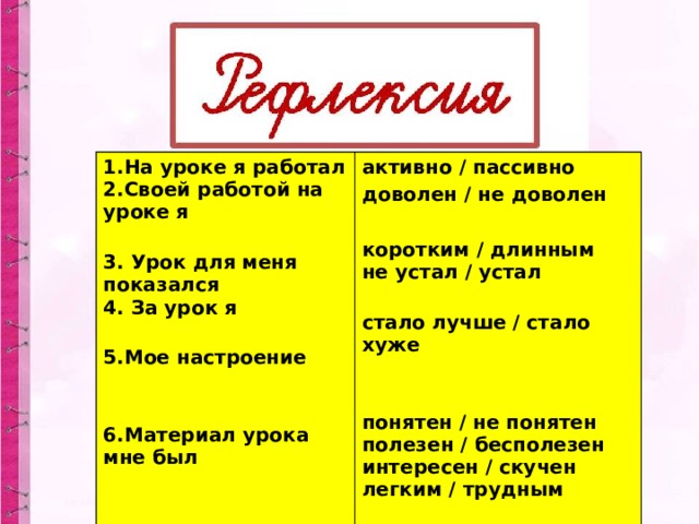 1.На уроке я работал  2.Своей работой на уроке я   3. Урок для меня показался  4. За урок я   5.Мое настроение    6.Материал урока мне был   активно / пассивно доволен / не доволен  коротким / длинным  не устал / устал   стало лучше / стало хуже    понятен / не понятен  полезен / бесполезен  интересен / скучен  легким / трудным   