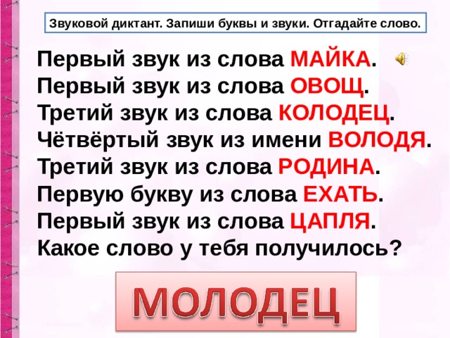 Звуковой диктант. Запиши буквы и звуки. Отгадайте слово. Первый звук из слова МАЙКА . Первый звук из слова ОВОЩ . Третий звук из слова КОЛОДЕЦ . Чётвёртый звук из имени ВОЛОДЯ . Третий звук из слова РОДИНА . Первую букву из слова ЕХАТЬ . Первый звук из слова ЦАПЛЯ . Какое слово у тебя получилось? 