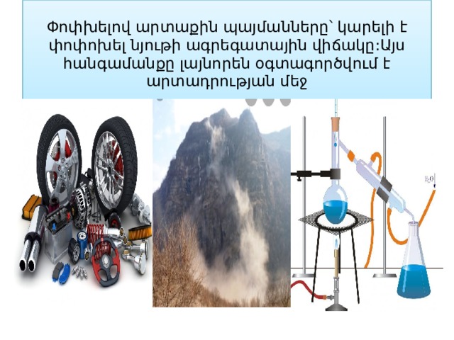 Փոփխելով արտաքին պայմանները՝ կարելի է փոփոխել նյութի ագրեգատային վիճակը:Այս հանգամանքը լայնորեն օգտագործվում է արտադրության մեջ 