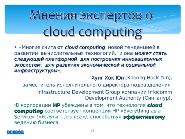 • «Многие считают cloud computing новой тенденцией в развитии вычислительных технологий, и она может стать следующей платформой для построения инновационных экосистем , для развития экономической и социальной инфраструктуры », – Хунг Хок Юн (Khoong Hock Yun),  заместитель исполнительного директора подразделения Infrastructure Development Group компании Infocomm Development Authority (Сингапур). В корпорации HP убеждены в том, что технология cloud computing соответствует концепции HP «Everything as a Service» («Услуги – это всё») , способствуя эффективному ведению бизнеса.  