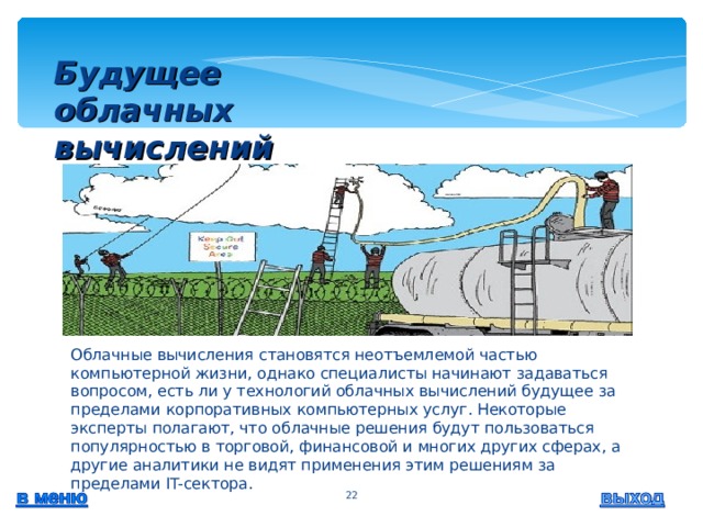 Будущее облачных вычислений    Облачные вычисления становятся неотъемлемой частью компьютерной жизни, однако специалисты начинают задаваться вопросом, есть ли у технологий облачных вычислений будущее за пределами корпоративных компьютерных услуг. Некоторые эксперты полагают, что облачные решения будут пользоваться популярностью в торговой, финансовой и многих других сферах, а другие аналитики не видят применения этим решениям за пределами IT-сектора.  