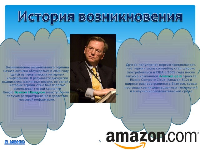 Другая популярная версия предполагает, что термин  cloud computing  стал широко употребляться в США с 2005 года после запуска  компанией  Amazon.com  проекта Elastic Compute Cloud (Amazon EC2) и широко распространился в бизнесе, среди поставщиков информационных технологий и в научно-исследовательской среде Возникновение англоязычного термина начало активно обсуждаться в 2008 году в одной из тематических интернет-конференций. В результате дискуссии выдвигались различные версии, по одной из которых термин  cloud  был впервые использован главой компании Google  Эриком Шмидтом  в выступлении и получил распространение в средствах массовой информации.   