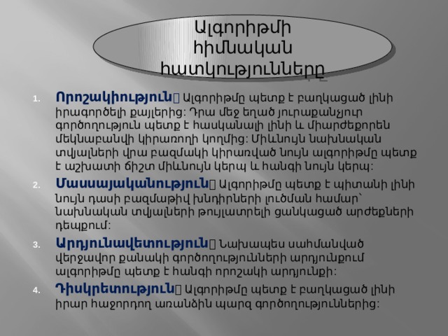 Ալգորիթմի հիմնական հատկությունները Որոշակիություն   Ալգորիթմը պետք է բաղկացած լինի իրագործելի քայլերից: Դրա մեջ եղած յուրաքանչյուր գործողություն պետք է հասկանալի լինի և միարժեքորեն մեկնաբանվի կիրառողի կողմից: Միևնույն նախնական տվյալների վրա բազմակի կիրառված նույն ալգորիթմը պետք է աշխատի ճիշտ միևնույն կերպ և հանգի նույն կերպ: Մասսայականություն  Ալգորիթմը պետք է պիտանի լինի նույն դասի բազմաթիվ խնդիրների լուծման համար՝ նախնական տվյալների թույլատրելի ցանկացած արժեքների դեպքում: Արդյունավետություն  Նախապես սահմանված վերջավոր քանակի գործողությունների արդյունքում ալգորիթմը պետք է հանգի որոշակի արդյունքի: Դիսկրետություն  Ալգորիթմը պետք է բաղկացած լինի իրար հաջորդող առանձին պարզ գործողություններից: 