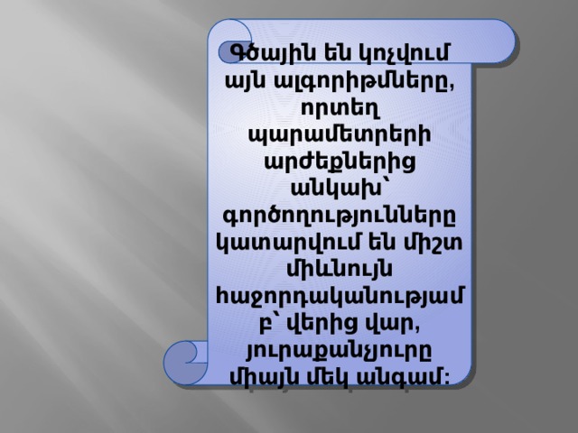 Գծային են կոչվում այն ալգորիթմները, որտեղ պարամետրերի արժեքներից անկախ՝ գործողությունները կատարվում են միշտ միևնույն հաջորդականությամբ՝ վերից վար, յուրաքանչյուրը միայն մեկ անգամ: 