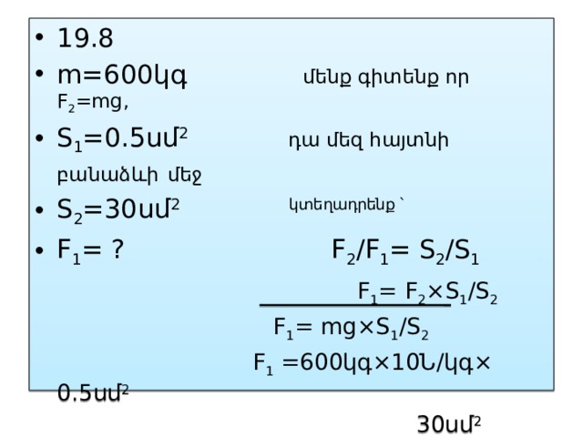 19.8 m=600կգ մենք գիտենք որ F 2 =mg, S 1 =0.5սմ 2 դա մեզ հայտնի բանաձևի  մեջ   S 2 =30սմ 2 կտեղադրենք ՝  F 1 = ? F 2 /F 1 = S 2 /S 1   F 1 = F 2 ×S 1 /S 2  F 1 = mg×S 1 /S 2  F 1 =600կգ×10Ն/կգ× 0.5սմ 2  30սմ 2  F 1 =100Ն 