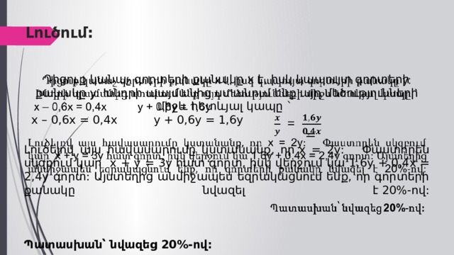  Լուծում:   Դիցուք կանաչ գորտերի քանակը  x  է, իսկ կապույտ գորտերի քանակը y: Խնդրի պայմանից ստանում ենք այդ մեծությունների միջև հետևյալ կապը `    x – 0,6x = 0,4x y + 0,6y = 1,6y   = Լուծելով այս հավասարումը կստանանք, որ  x = 2 y : Փաստորեն սկզբում կար  x + y = 3 y  հատ գորտ, իսկ վերջում կա  1,6 y + 0,4 x = 2,4 y գորտ: Այստեղից անմիջապես եզրակացնում ենք, որ գորտերի քանակը նվազել է  20% -ով:     Պատասխան՝ նվազեց  20% -ով: 