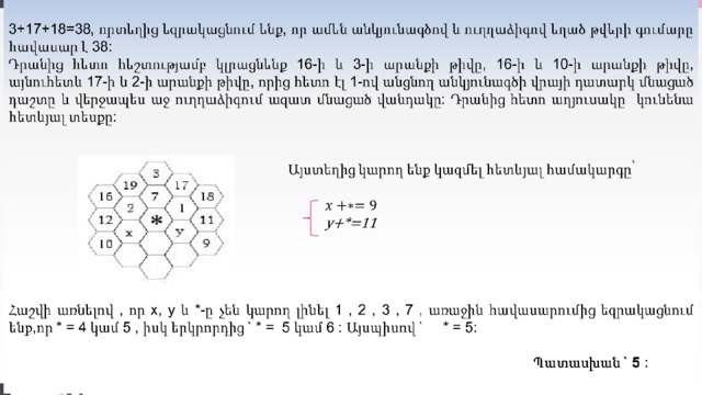   3+17+18=38 , որտեղից եզրակացնում ենք, որ ամեն անկյունագծով և ուղղաձիգով եղած թվերի գումարը հավասար է  38 :   Դրանից հետո հեշտությամբ կլրացնենք  16 -ի և  3 -ի արանքի թիվը, 16-ի և 10-ի արանքի թիվը, այնուհետև 17-ի և  2 -ի արանքի թիվը,  որից հետո էլ 1-ով անցնող անկյունագծի վրայի դատարկ մնացած դաշտը և վերջապես աջ ուղղաձիգում ազատ մնացած վանդակը: Դրանից հետո աղյուսակը  կունենա հետևյալ տեսքը:  Այստեղից կարող ենք կազմել հետևյալ համակարգը՝    y+*=11    Հաշվի առնելով , որ x, y և *-ը չեն կարող լինել 1 , 2 , 3 , 7 , առաջին հավասարումից եզրակացնում ենք,որ * = 4 կամ 5 , իսկ երկրորդից ` * = 5 կամ 6 : Այսպիսով ` * = 5:          Պատասխան ` 5 :     