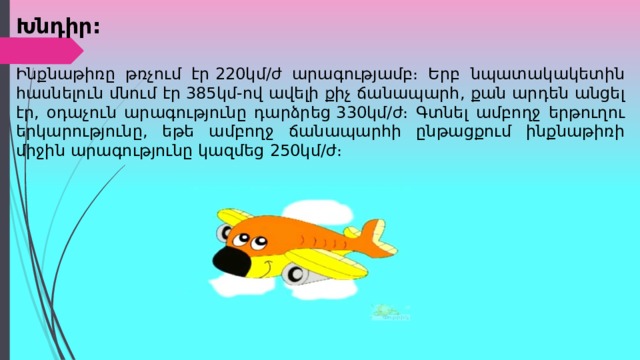Խնդիր: Ինքնաթիռը թռչում էր  220 կմ/ժ արագությամբ։ Երբ նպատակակետին հասնելուն մնում էր  385 կմ-ով ավելի քիչ ճանապարհ, քան արդեն անցել էր, օդաչուն արագությունը դարձրեց  330 կմ/ժ։ Գտնել ամբողջ երթուղու երկարությունը, եթե ամբողջ ճանապարհի ընթացքում ինքնաթիռի միջին արագությունը կազմեց  250 կմ/ժ։ 
