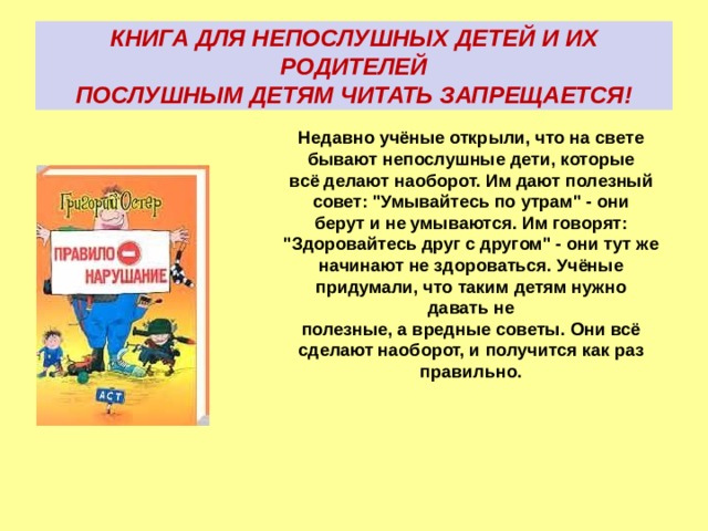 КНИГА ДЛЯ НЕПОСЛУШНЫХ ДЕТЕЙ И ИХ РОДИТЕЛЕЙ  ПОСЛУШНЫМ ДЕТЯМ ЧИТАТЬ ЗАПРЕЩАЕТСЯ! Недавно учёные открыли, что на свете бывают непослушные дети, которые всё делают наоборот. Им дают полезный совет: 