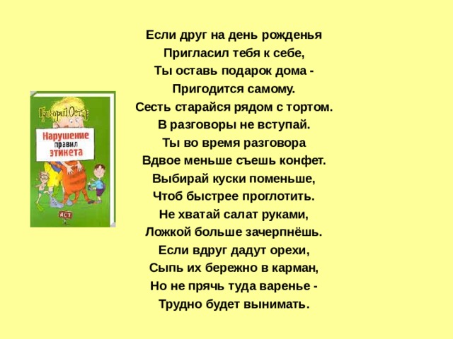 Если друг на день рожденья Пригласил тебя к себе, Ты оставь подарок дома - Пригодится самому. Сесть старайся рядом с тортом. В разговоры не вступай. Ты во время разговора Вдвое меньше съешь конфет. Выбирай куски поменьше, Чтоб быстрее проглотить. Не хватай салат руками, Ложкой больше зачерпнёшь. Если вдруг дадут орехи, Сыпь их бережно в карман, Но не прячь туда варенье - Трудно будет вынимать. 