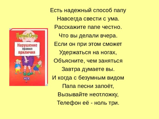 Есть надежный способ папу Навсегда свести с ума. Расскажите папе честно. Что вы делали вчера. Если он при этом сможет Удержаться на ногах, Объясните, чем заняться Завтра думаете вы. И когда с безумным видом Папа песни запоёт, Вызывайте неотложку, Телефон её - ноль три. 