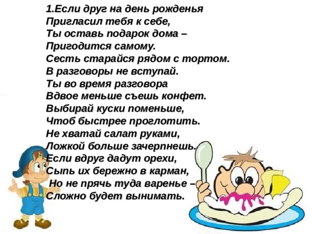 1.Если друг на день рожденья Пригласил тебя к себе, Ты оставь подарок дома – Пригодится самому. Сесть старайся рядом с тортом. В разговоры не вступай. Ты во время разговора Вдвое меньше съешь конфет. Выбирай куски поменьше, Чтоб быстрее проглотить. Не хватай салат руками, Ложкой больше зачерпнешь. Если вдруг дадут орехи, Сыпь их бережно в карман,  Но не прячь туда варенье – Сложно будет вынимать.  