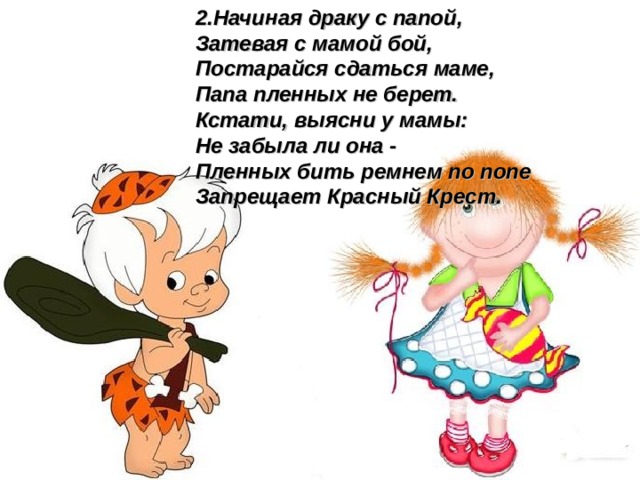 2.Начиная драку с папой, Затевая с мамой бой, Постарайся сдаться маме, Папа пленных не берет. Кстати, выясни у мамы: Не забыла ли она - Пленных бить ремнем по попе Запрещает Красный Крест.  