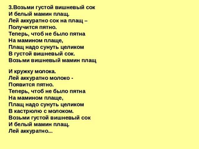 3.Возьми густой вишневый сок И белый мамин плащ. Лей аккуратно сок на плащ – Получится пятно. Теперь, чтоб не было пятна На мамином плаще, Плащ надо сунуть целиком В густой вишневый сок. Возьми вишневый мамин плащ  И кружку молока. Лей аккуратно молоко - Появится пятно. Теперь, чтоб не было пятна На мамином плаще, Плащ надо сунуть целиком В кастрюлю с молоком. Возьми густой вишневый сок И белый мамин плащ. Лей аккуратно... 