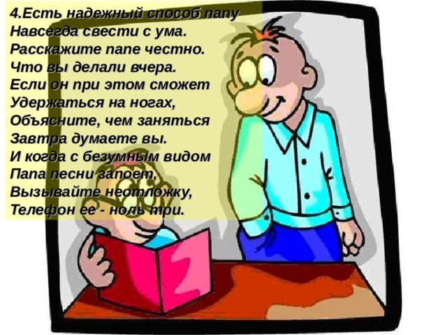 4.Есть надежный способ папу Навсегда свести с ума. Расскажите папе честно. Что вы делали вчера. Если он при этом сможет Удержаться на ногах, Объясните, чем заняться Завтра думаете вы. И когда с безумным видом Папа песни запоет, Вызывайте неотложку, Телефон ее - ноль три.  
