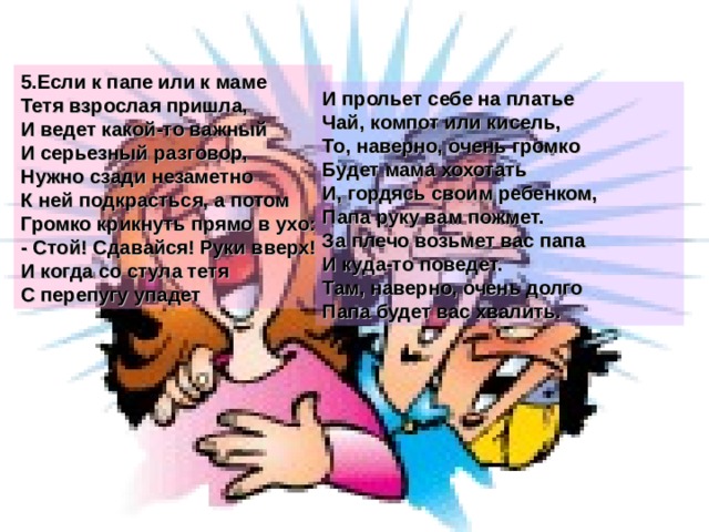 5.Если к папе или к маме Тетя взрослая пришла, И ведет какой-то важный И серьезный разговор, Нужно сзади незаметно К ней подкрасться, а потом Громко крикнуть прямо в ухо: - Стой! Сдавайся! Руки вверх! И когда со стула тетя С перепугу упадет И прольет себе на платье Чай, компот или кисель, То, наверно, очень громко Будет мама хохотать И, гордясь своим ребенком, Папа руку вам пожмет. За плечо возьмет вас папа И куда-то поведет. Там, наверно, очень долго Папа будет вас хвалить.  