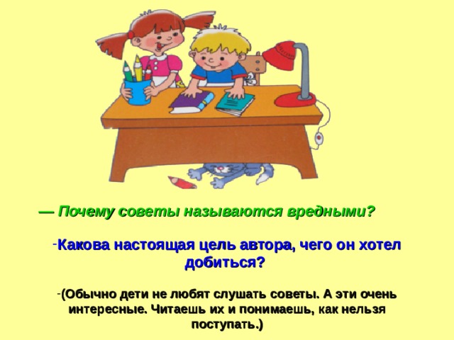 — Почему советы называются вредными?  Какова настоящая цель автора, чего он хотел добиться?  (Обычно дети не любят слушать советы. А эти очень интересные. Читаешь их и понимаешь, как нельзя поступать.)  