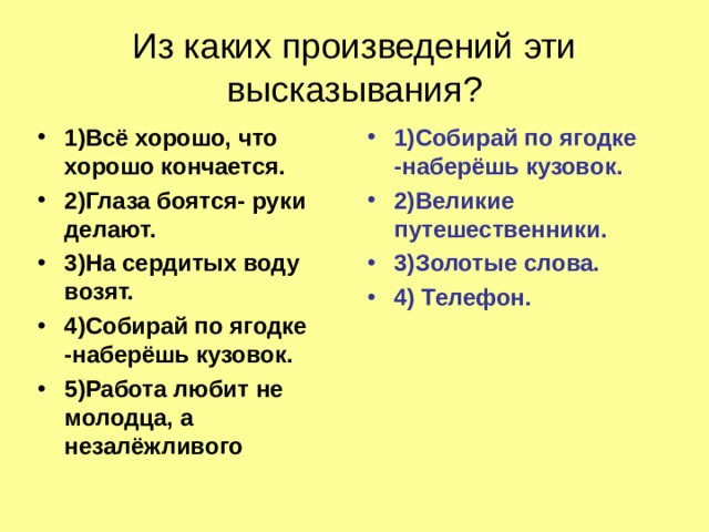 Из каких произведений эти высказывания? 1)Всё хорошо, что хорошо кончается. 2)Глаза боятся- руки делают. 3)На сердитых воду возят. 4)Собирай по ягодке -наберёшь кузовок. 5)Работа любит не молодца, а незалёжливого 1)Собирай по ягодке -наберёшь кузовок. 2)Великие путешественники. 3)Золотые слова. 4) Телефон.   