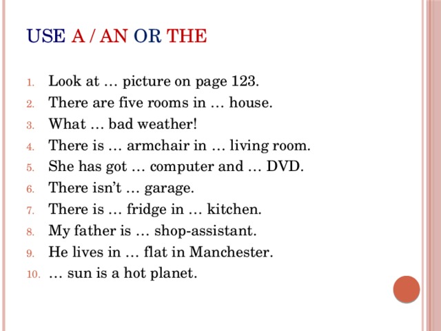 use  a / an or the Look at … picture on page 123. There are five rooms in … house. What … bad weather! There is … armchair in … living room. She has got … computer and … DVD. There isn’t … garage. There is … fridge in … kitchen. My father is … shop-assistant. He lives in … flat in Manchester. … sun is a hot planet. 