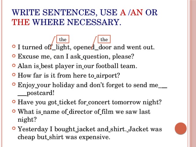 Write sentences, use  a  / an or  the where necessary. I turned off  light, opened  door and went out. Excuse me, can I ask  question, please? Alan is  best player in  our football team. How far is it from here to  airport? Enjoy  your holiday and don’t forget to send me_  postcard! Have you got  ticket for  concert tomorrow night? What is  name of  director of  film we saw last night? Yesterday I bought  jacket and  shirt.  Jacket was cheap but  shirt was expensive. the the 