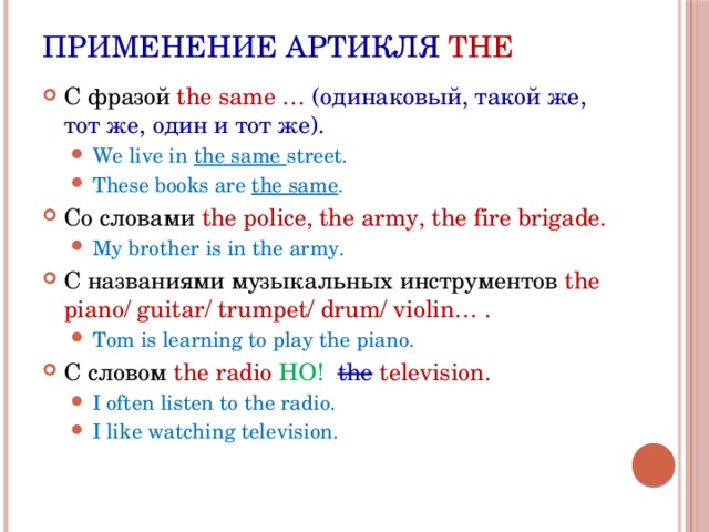 Применение артикля THE С фразой the same … (одинаковый, такой же, тот же, один и тот же). We live in the same street. These books are the same . We live in the same street. These books are the same . Со словами the police, the army, the fire brigade. My brother is in the army. My brother is in the army. С названиями музыкальных инструментов the piano/ guitar/ trumpet/ drum/ violin… . Tom is learning to play the piano. Tom is learning to play the piano. С словом the radio НО! the  television. I often listen to the radio. I like watching television. I often listen to the radio. I like watching television. 