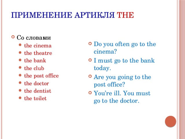 Применение артикля THE Со словами the cinema the theatre the bank the club the post office the doctor the dentist the toilet the cinema the theatre the bank the club the post office the doctor the dentist the toilet Do you often go to the cinema? I must go to the bank today. Are you going to the post office? You’re ill. You must go to the doctor. 