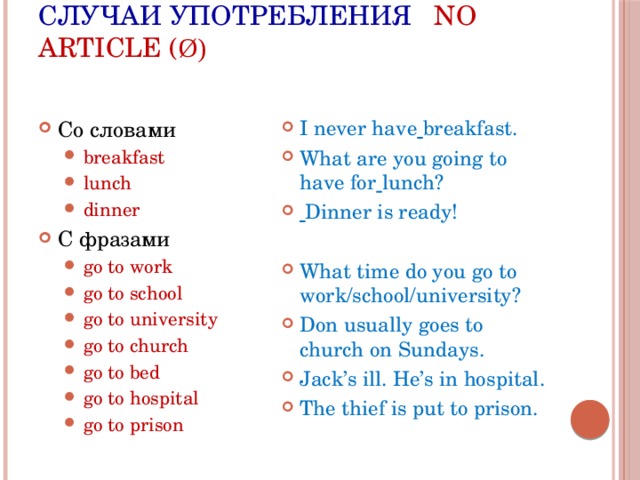 Случаи употребления No article ( ø) Со словами I never have  breakfast. What are you going to have for  lunch?  Dinner is ready! breakfast lunch dinner breakfast lunch dinner C фразами go to work go to school go to university go to church go to bed go to hospital go to prison go to work go to school go to university go to church go to bed go to hospital go to prison What time do you go to work/school/university? Don usually goes to church on Sundays. Jack’s ill. He’s in hospital. The thief is put to prison. 