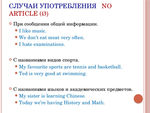 Случаи употребления No article ( ø) При сообщении общей информации. I like music. We don’t eat meat very often. I hate examinations. I like music. We don’t eat meat very often. I hate examinations. C названиями видов спорта. My favourite sports are tennis and basketball. Ted is very good at swimming. My favourite sports are tennis and basketball. Ted is very good at swimming. C названиями языков и академических предметов. My sister is learning Chinese. Today we’re having History and Math. My sister is learning Chinese. Today we’re having History and Math. 