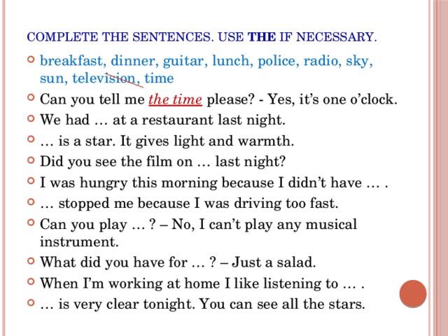Complete the sentences. Use the if necessary. breakfast, dinner, guitar, lunch, police, radio, sky, sun, television, time Can you tell me the time  please? - Yes, it’s one o’clock. We had … at a restaurant last night. … is a star. It gives light and warmth. Did you see the film on … last night? I was hungry this morning because I didn’t have … . … stopped me because I was driving too fast. Can you play … ? – No, I can’t play any musical instrument. What did you have for … ? – Just a salad. When I’m working at home I like listening to … . … is very clear tonight. You can see all the stars. 