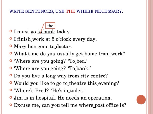 Write sentences, use  the where necessary. I must go to bank today. I finish  work at 5 o’clock every day. Mary has gone to  doctor. What  time do you usually get  home from  work? ‘ Where are you going?’ ‘To  bed.’ ‘ Where are you going?’ ‘To  bank.’ Do you live a long way from  city centre? Would you like to go to  theatre this  evening? ‘ Where’s Fred?’ ‘He’s in  toilet.’ Jim is in  hospital. He needs an operation. Excuse me, can you tell me where  post office is? the 