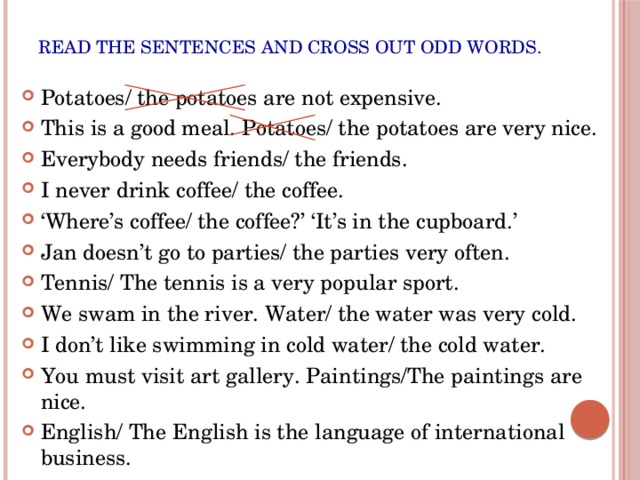 Read the sentences and cross out odd words. Potatoes/ the potatoes are not expensive. This is a good meal. Potatoes/ the potatoes are very nice. Everybody needs friends/ the friends. I never drink coffee/ the coffee. ‘ Where’s coffee/ the coffee?’ ‘It’s in the cupboard.’ Jan doesn’t go to parties/ the parties very often. Tennis/ The tennis is a very popular sport. We swam in the river. Water/ the water was very cold. I don’t like swimming in cold water/ the cold water. You must visit art gallery. Paintings/The paintings are nice. English/ The English is the language of international business. 