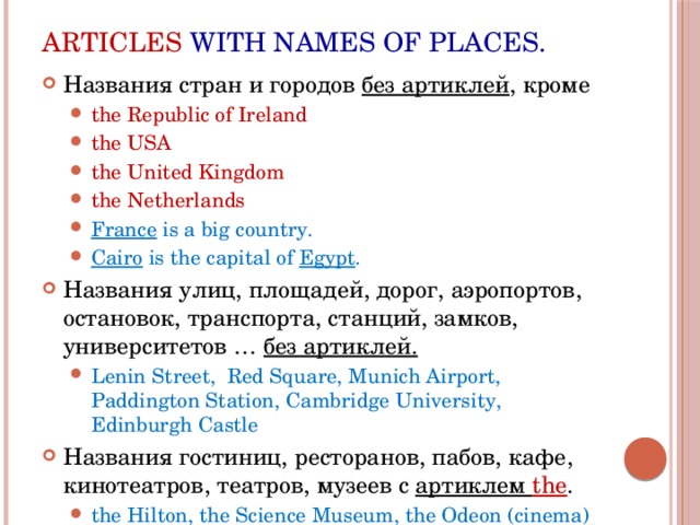Articles with names of places. Названия стран и городов без артиклей , кроме the Republic of Ireland the USA the United Kingdom the Netherlands France is a big country. Cairo is the capital of Egypt . the Republic of Ireland the USA the United Kingdom the Netherlands France is a big country. Cairo is the capital of Egypt . Названия улиц, площадей, дорог, аэропортов, остановок, транспорта, станций, замков, университетов … без артиклей. Lenin Street, Red Square, Munich Airport, Paddington Station, Cambridge University, Edinburgh Castle Lenin Street, Red Square, Munich Airport, Paddington Station, Cambridge University, Edinburgh Castle Названия гостиниц, ресторанов, пабов, кафе, кинотеатров, театров, музеев с артиклем the . the Hilton, the Science Museum, the Odeon (cinema) the Hilton, the Science Museum, the Odeon (cinema) 