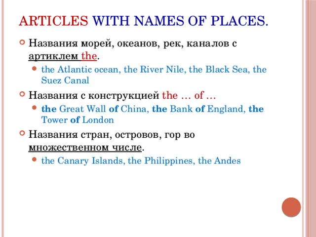 Articles with names of places. Названия морей, океанов, рек, каналов с артиклем the . the Atlantic ocean, the River Nile, the Black Sea, the Suez Canal the Atlantic ocean, the River Nile, the Black Sea, the Suez Canal Названия с конструкцией the … of … the Great Wall of China, the Bank of England, the Tower of London the Great Wall of China, the Bank of England, the Tower of London Названия стран, островов, гор во множественном числе . the Canary Islands, the Philippines, the Andes the Canary Islands, the Philippines, the Andes 
