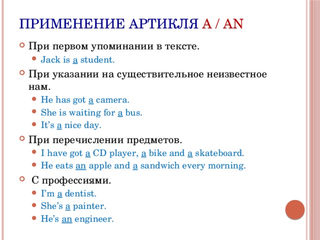 Применение артикля A / AN При первом упоминании в тексте. Jack is a student. Jack is a student. При указании на существительное неизвестное нам. He has got a camera. She is waiting for a bus. It’s a nice day. He has got a camera. She is waiting for a bus. It’s a nice day. При перечислении предметов. I have got a CD player, a bike and a skateboard. He eats an apple and a sandwich every morning. I have got a CD player, a bike and a skateboard. He eats an apple and a sandwich every morning.  С профессиями. I’m a dentist. She’s a painter. He’s an engineer. I’m a dentist. She’s a painter. He’s an engineer. 