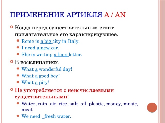 Применение артикля A / AN Когда перед существительным стоит прилагательное его характеризующее. Rome is a big city in Italy. I need a new car. She is writing a long letter. Rome is a big city in Italy. I need a new car. She is writing a long letter. В восклицаниях. What a wonderful day! What a good boy! What a pity! What a wonderful day! What a good boy! What a pity! Не употребляется с неисчисляемыми существительными! Water, rain, air, rice, salt, oil, plastic, money, music, meat We need  fresh water. Water, rain, air, rice, salt, oil, plastic, money, music, meat We need  fresh water. 