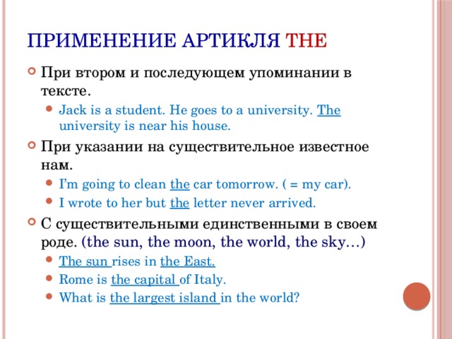 Применение артикля THE При втором и последующем упоминании в тексте. Jack is a student. He goes to a university. The university is near his house. Jack is a student. He goes to a university. The university is near his house. При указании на существительное известное нам. I’m going to clean the car tomorrow. ( = my car). I wrote to her but the letter never arrived. I’m going to clean the car tomorrow. ( = my car). I wrote to her but the letter never arrived. С существительными единственными в своем роде. (the sun, the moon, the world, the sky…) The sun rises in the East. Rome is the capital of Italy. What is the largest island in the world? The sun rises in the East. Rome is the capital of Italy. What is the largest island in the world? 