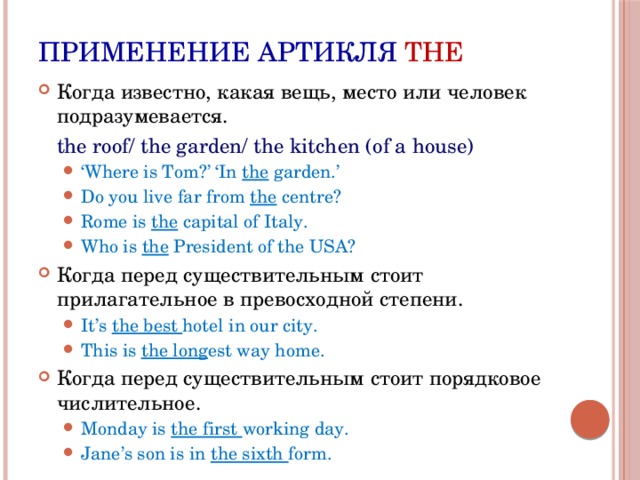 Применение артикля THE Когда известно, какая вещь, место или человек подразумевается.  the roof/ the garden/ the kitchen (of a house) ‘ Where is Tom?’ ‘In the garden.’ Do you live far from the centre? Rome is the capital of Italy. Who is the President of the USA? ‘ Where is Tom?’ ‘In the garden.’ Do you live far from the centre? Rome is the capital of Italy. Who is the President of the USA? Когда перед существительным стоит прилагательное в превосходной степени. It’s the best hotel in our city. This is the long est way home. It’s the best hotel in our city. This is the long est way home. Когда перед существительным стоит порядковое числительное. Monday is the first working day. Jane’s son is in the sixth form. Monday is the first working day. Jane’s son is in the sixth form. 