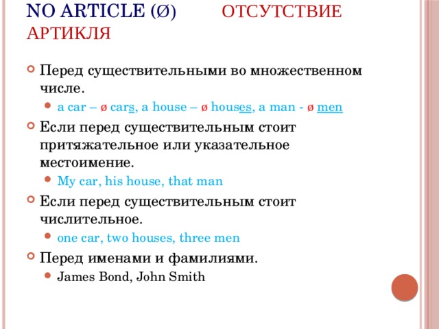No article ( ø) Отсутствие артикля Перед существительными во множественном числе. a car – ø  car s , a house – ø hous es , a man - ø  men a car – ø  car s , a house – ø hous es , a man - ø  men Если перед существительным стоит притяжательное или указательное местоимение. My car, his house, that man My car, his house, that man Если перед существительным стоит числительное. one car, two houses, three men one car, two houses, three men Перед именами и фамилиями. James Bond, John Smith James Bond, John Smith 