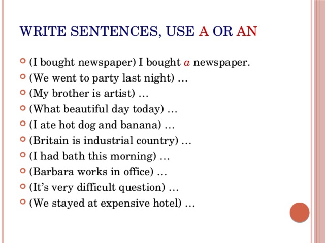 Write sentences, use  a  or  an (I bought newspaper) I bought a newspaper. (We went to party last night) … (My brother is artist) … (What beautiful day today) … (I ate hot dog and banana) … (Britain is industrial country) … (I had bath this morning) … (Barbara works in office) … (It’s very difficult question) … (We stayed at expensive hotel) … 