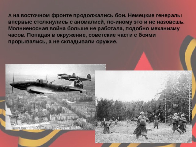 А  на восточном фронте продолжались бои. Немецкие генералы впервые столкнулись с аномалией, по-иному это и не назовешь. Молниеносная война больше не работала, подобно механизму часов. Попадая в окружение, советские части с боями прорывались, а не складывали оружие.   