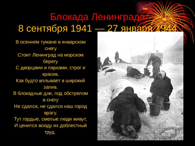 Блокада Ленинграда  8 сентября 1941 — 27 января 1944 В осеннем тумане в январском снегу Стоит Ленинград на морском берегу С дворцами и парками, строг и красив, Как будто вплывает в широкий залив. В блокадные дни, под обстрелом в снегу Не сдался, не сдался наш город врагу. Тут гордые, смелые люди живут, И ценится всюду их доблестный труд. 