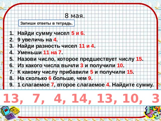 8 мая. Запиши ответы в тетрадь. Найди сумму чисел 5 и 6. 9 увеличь на 4 . Найди разность чисел 11 и 4 . Уменьши 11 на 7 . Назови число, которое предшествует числу 15 . Из какого числа вычли 3 и получили 10 . К какому числу прибавили 5 и получили 15 . На сколько 6 больше, чем 9 . 1 слагаемое 7 , второе слагаемое 4 . Найдите сумму. 11, 13, 7, 4, 14, 13, 10, 3, 11 