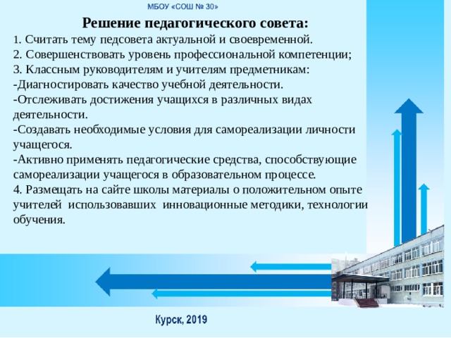 Решение педагогического совета: 1 . Считать тему педсовета актуальной и своевременной. 2. Совершенствовать уровень профессиональной компетенции; 3. Классным руководителям и учителям предметникам: -Диагностировать качество учебной деятельности. -Отслеживать достижения учащихся в различных видах деятельности. -Создавать необходимые условия для самореализации личности учащегося. -Активно применять педагогические средства, способствующие самореализации учащегося в образовательном процессе. 4. Размещать на сайте школы материалы о положительном опыте учителей использовавших инновационные методики, технологии обучения. 