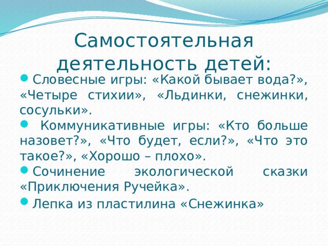 Самостоятельная деятельность детей: Словесные игры: «Какой бывает вода?», «Четыре стихии», «Льдинки, снежинки, сосульки».  Коммуникативные игры: «Кто больше назовет?», «Что будет, если?», «Что это такое?», «Хорошо – плохо». Сочинение экологической сказки «Приключения Ручейка». Лепка из пластилина «Снежинка»  